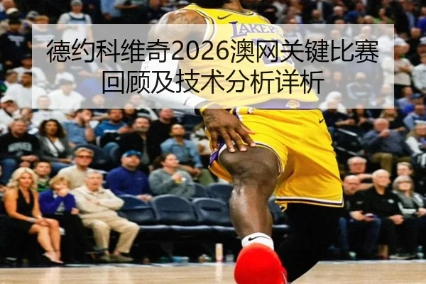 德约科维奇2026澳网关键比赛回顾及技术分析详析
