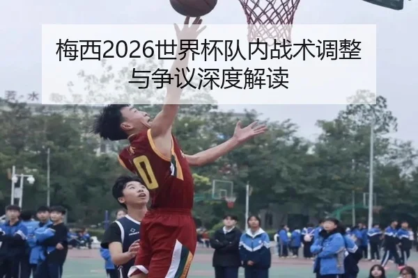梅西2026世界杯队内战术调整与争议深度解读